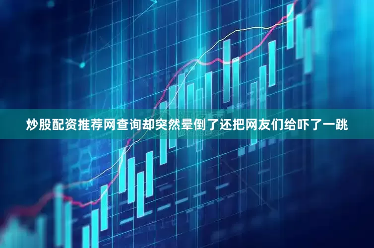 炒股配资推荐网查询却突然晕倒了还把网友们给吓了一跳